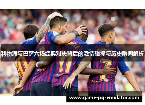 利物浦与巴萨六场经典对决背后的激情碰撞与历史瞬间解析