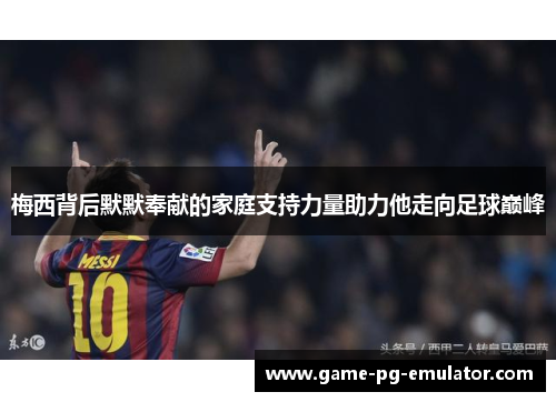 梅西背后默默奉献的家庭支持力量助力他走向足球巅峰