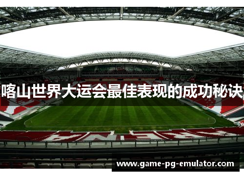 喀山世界大运会最佳表现的成功秘诀