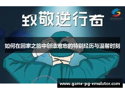 如何在回家之旅中创造难忘的特别经历与温馨时刻