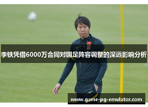 李铁凭借6000万合同对国足阵容调整的深远影响分析