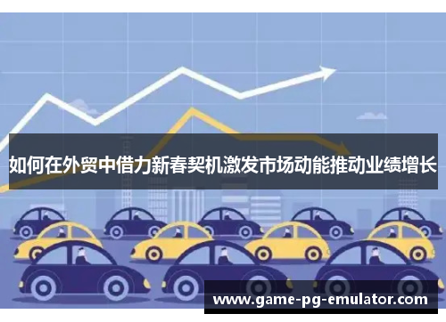 如何在外贸中借力新春契机激发市场动能推动业绩增长