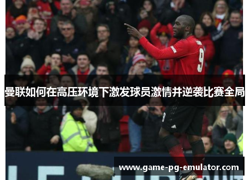 曼联如何在高压环境下激发球员激情并逆袭比赛全局
