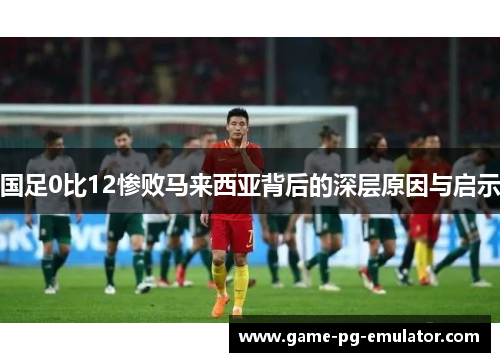 国足0比12惨败马来西亚背后的深层原因与启示