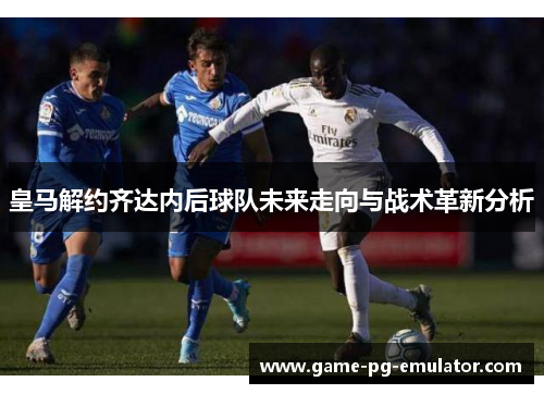 皇马解约齐达内后球队未来走向与战术革新分析