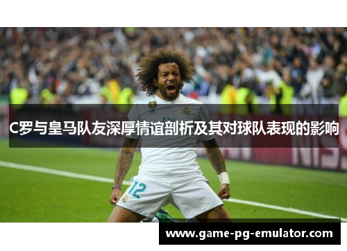 C罗与皇马队友深厚情谊剖析及其对球队表现的影响