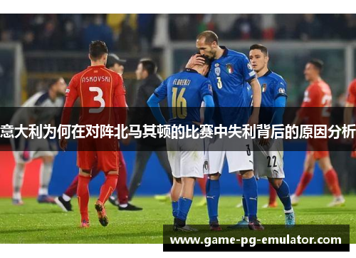 意大利为何在对阵北马其顿的比赛中失利背后的原因分析