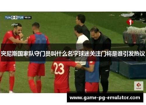 突尼斯国家队守门员叫什么名字球迷关注门将是谁引发热议