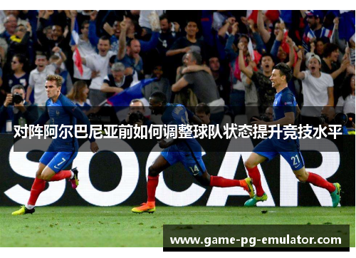 对阵阿尔巴尼亚前如何调整球队状态提升竞技水平