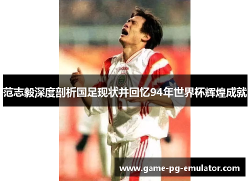 范志毅深度剖析国足现状并回忆94年世界杯辉煌成就 范志毅深度剖析国足现状并回忆94年世界杯辉煌成就