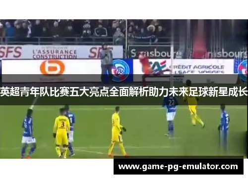 英超青年队比赛五大亮点全面解析助力未来足球新星成长