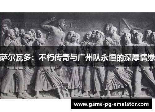 萨尔瓦多：不朽传奇与广州队永恒的深厚情缘