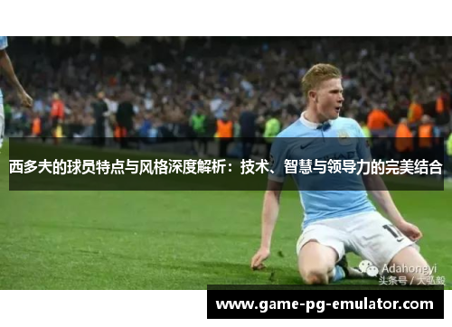 西多夫的球员特点与风格深度解析：技术、智慧与领导力的完美结合