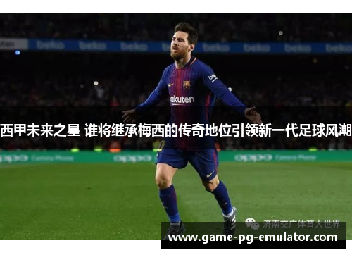 西甲未来之星 谁将继承梅西的传奇地位引领新一代足球风潮