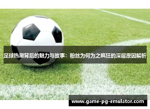 足球热潮背后的魅力与故事:粉丝为何为之疯狂的深层原因解析 足球热潮背后的魅力与故事:粉丝为何为之疯狂的深层原因解析
