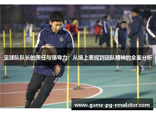 足球队队长的责任与领导力:从场上表现到团队精神的全面分析 足球队队长的责任与领导力:从场上表现到团队精神的全面分析