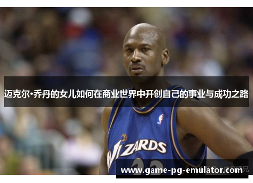 迈克尔·乔丹的女儿如何在商业世界中开创自己的事业与成功之路