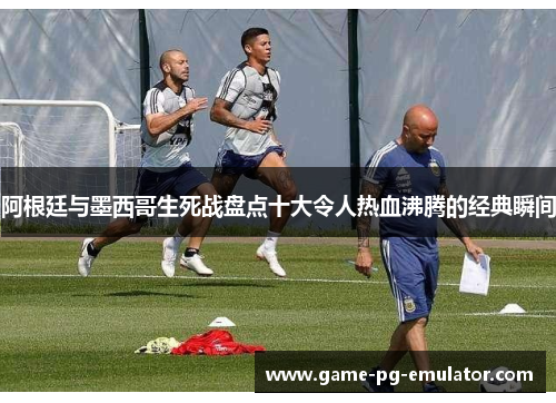 阿根廷与墨西哥生死战盘点十大令人热血沸腾的经典瞬间