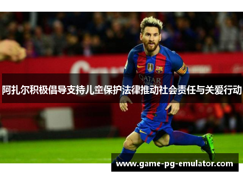 阿扎尔积极倡导支持儿童保护法律推动社会责任与关爱行动