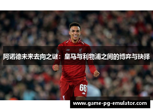 阿诺德未来去向之谜:皇马与利物浦之间的博弈与抉择 阿诺德未来去向之谜:皇马与利物浦之间的博弈与抉择