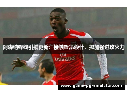 阿森纳锋线引援更新：接触哲凯赖什，拟加强进攻火力