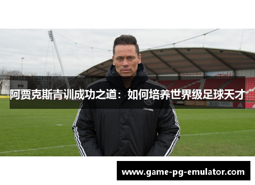 阿贾克斯青训成功之道:如何培养世界级足球天才 阿贾克斯青训成功之道:如何培养世界级足球天才