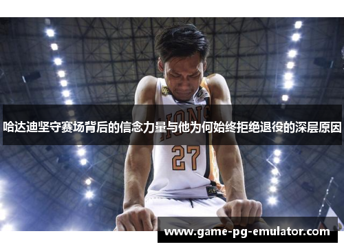 哈达迪坚守赛场背后的信念力量与他为何始终拒绝退役的深层原因