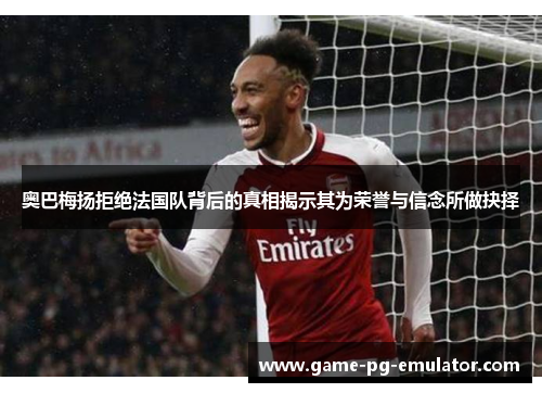 奥巴梅扬拒绝法国队背后的真相揭示其为荣誉与信念所做抉择