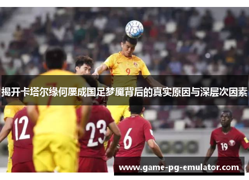 揭开卡塔尔缘何屡成国足梦魇背后的真实原因与深层次因素