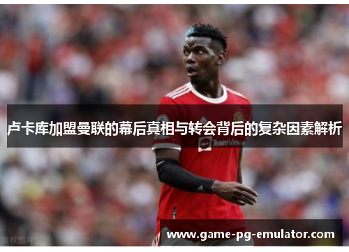 卢卡库加盟曼联的幕后真相与转会背后的复杂因素解析 卢卡库加盟曼联的幕后真相与转会背后的复杂因素解析