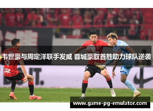 韦世豪与周定洋联手发威 蓉城豪取首胜助力球队逆袭 韦世豪与周定洋联手发威 蓉城豪取首胜助力球队逆袭