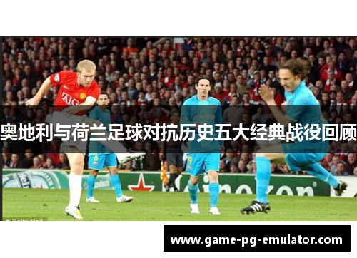 奥地利与荷兰足球对抗历史五大经典战役回顾
