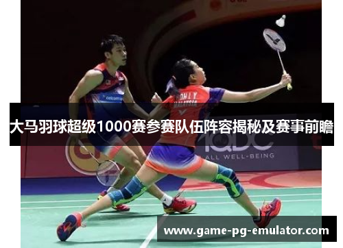 大马羽球超级1000赛参赛队伍阵容揭秘及赛事前瞻