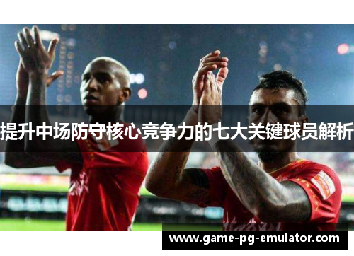 提升中场防守核心竞争力的七大关键球员解析 提升中场防守核心竞争力的七大关键球员解析
