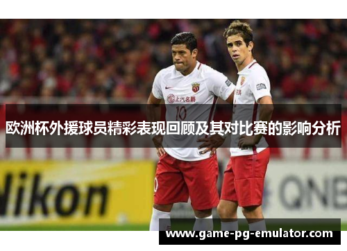 欧洲杯外援球员精彩表现回顾及其对比赛的影响分析