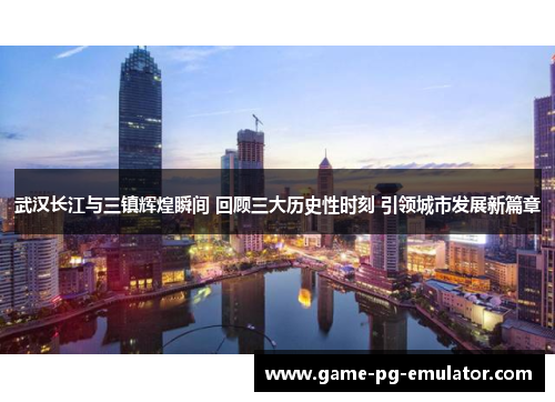 武汉长江与三镇辉煌瞬间 回顾三大历史性时刻 引领城市发展新篇章 武汉长江与三镇辉煌瞬间 回顾三大历史性时刻 引领城市发展新篇章