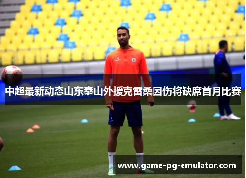 中超最新动态山东泰山外援克雷桑因伤将缺席首月比赛 中超最新动态山东泰山外援克雷桑因伤将缺席首月比赛