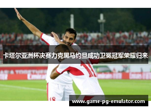卡塔尔亚洲杯决赛力克黑马约旦成功卫冕冠军荣耀归来 卡塔尔亚洲杯决赛力克黑马约旦成功卫冕冠军荣耀归来