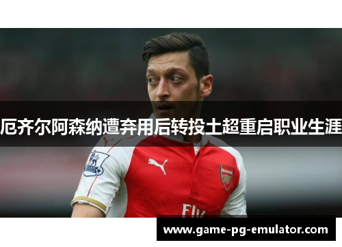 厄齐尔阿森纳遭弃用后转投土超重启职业生涯 厄齐尔阿森纳遭弃用后转投土超重启职业生涯