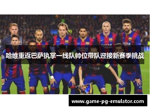 哈维重返巴萨执掌一线队帅位带队迎接新赛季挑战