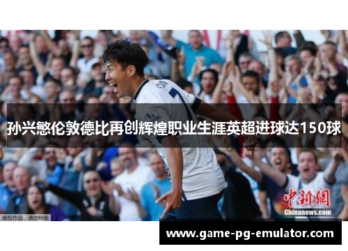 孙兴慜伦敦德比再创辉煌职业生涯英超进球达150球 孙兴慜伦敦德比再创辉煌职业生涯英超进球达150球