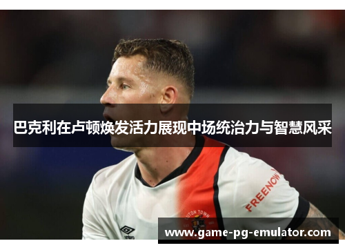 巴克利在卢顿焕发活力展现中场统治力与智慧风采 巴克利在卢顿焕发活力展现中场统治力与智慧风采