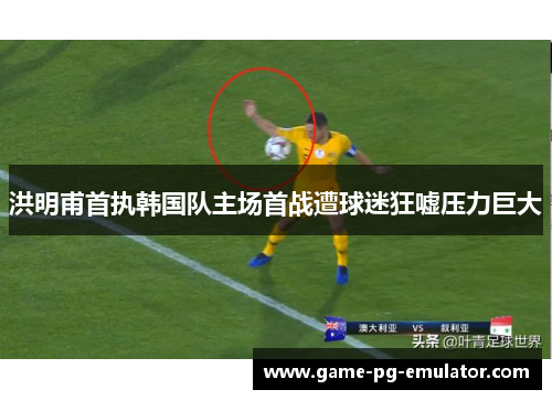 洪明甫首执韩国队主场首战遭球迷狂嘘压力巨大
