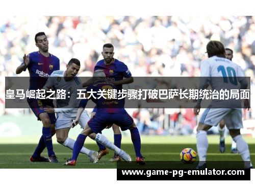 皇马崛起之路：五大关键步骤打破巴萨长期统治的局面