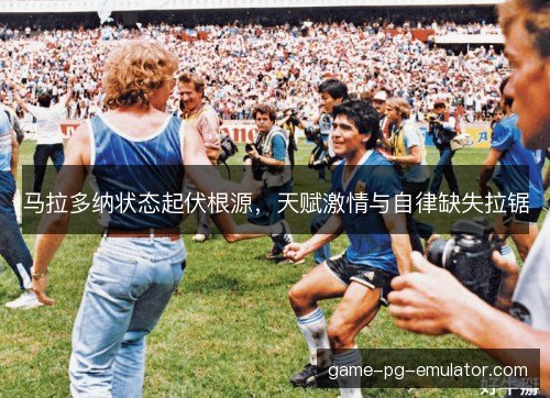 马拉多纳状态起伏根源,天赋激情与自律缺失拉锯 马拉多纳状态起伏根源,天赋激情与自律缺失拉锯