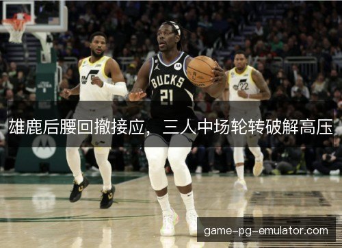 雄鹿后腰回撤接应,三人中场轮转破解高压 雄鹿后腰回撤接应,三人中场轮转破解高压